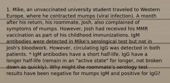 1. Mike, an unvaccinated university student traveled to Western Europe, where he contracted mumps (viral infection). A month after his return, his roommate, Josh, also complained of symptoms of mumps. However, Josh had received his MMR vaccination as part of his childhood immunizations. IgM antibodies were detected in Mike's serological test but not in Josh's bloodwork. However, circulating IgG was detected in both patients. * IgM antibodies have a short half-life. IgG have a longer half-life (remain in an "active state" for longer, not broken down as quickly). Why might the roommate's serology test results have been negative for mumps IgM and positive for IgG?