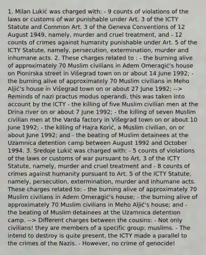 1. Milan Lukić was charged with: - 9 counts of violations of the laws or customs of war punishable under Art. 3 of the ICTY Statute and Common Art. 3 of the Geneva Conventions of 12 August 1949, namely, murder and cruel treatment, and - 12 counts of crimes against humanity punishable under Art. 5 of the ICTY Statute, namely, persecution, extermination, murder and inhumane acts. 2. These charges related to : - the burning alive of approximately 70 Muslim civilians in Adem Omeragić's house on Pionirska street in Višegrad town on or about 14 June 1992; - the burning alive of approximately 70 Muslim civilians in Meho Aljić's house in Višegrad town on or about 27 June 1992; --> Reminds of nazi practus modus operandi, this was taken into account by the ICTY - the killing of five Muslim civilian men at the Drina river on or about 7 June 1992; - the killing of seven Muslim civilian men at the Varda factory in Višegrad town on or about 10 June 1992; - the killing of Hajra Korić, a Muslim civilian, on or about June 1992; and - the beating of Muslim detainees at the Uzamnica detention camp between August 1992 and October 1994. 3. Sredoje Lukić was charged with: - 5 counts of violations of the laws or customs of war pursuant to Art. 3 of the ICTY Statute, namely, murder and cruel treatment and - 8 counts of crimes against humanity pursuant to Art. 5 of the ICTY Statute, namely, persecution, extermination, murder and inhumane acts. These charges related to: - the burning alive of approximately 70 Muslim civilians in Adem Omeragić's house; - the burning alive of approximately 70 Muslim civilians in Meho Aljić's house; and - the beating of Muslim detainees at the Uzamnica detention camp. --> Different charges between the cousins: - Not only civilians! they are members of a specific group: muslims. - The intend to destroy is quite present, the ICTY made a parallel to the crimes of the Nazis. - However, no crime of genocide!