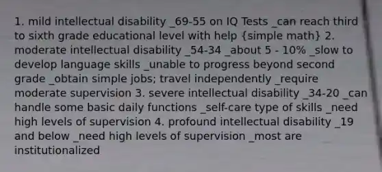 1. mild intellectual disability _69-55 on IQ Tests _can reach third to sixth grade educational level with help (simple math) 2. moderate intellectual disability _54-34 _about 5 - 10% _slow to develop language skills _unable to progress beyond second grade _obtain simple jobs; travel independently _require moderate supervision 3. severe intellectual disability _34-20 _can handle some basic daily functions _self-care type of skills _need high levels of supervision 4. profound intellectual disability _19 and below _need high levels of supervision _most are institutionalized