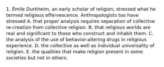 1. Émile Durkheim, an early scholar of religion, stressed what he termed religious effervescence. Anthropologists too have stressed A. that proper analysis requires separation of collective re-creation from collective religion. B. that religious worlds are real and significant to those who construct and inhabit them. C. the analysis of the use of behavior-altering drugs in religious experience. D. the collective as well as individual universality of religion. E. the qualities that make religion present in some societies but not in others.