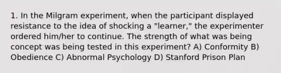 1. In the Milgram experiment, when the participant displayed resistance to the idea of shocking a "learner," the experimenter ordered him/her to continue. The strength of what was being concept was being tested in this experiment? A) Conformity B) Obedience C) Abnormal Psychology D) Stanford Prison Plan