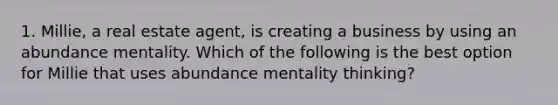 1. Millie, a real estate agent, is creating a business by using an abundance mentality. Which of the following is the best option for Millie that uses abundance mentality thinking?