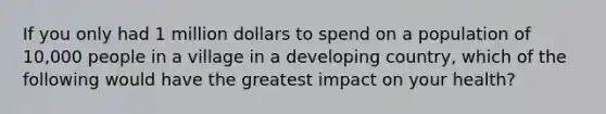 If you only had 1 million dollars to spend on a population of 10,000 people in a village in a developing country, which of the following would have the greatest impact on your health?