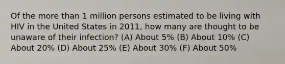 Of the more than 1 million persons estimated to be living with HIV in the United States in 2011, how many are thought to be unaware of their infection? (A) About 5% (B) About 10% (C) About 20% (D) About 25% (E) About 30% (F) About 50%