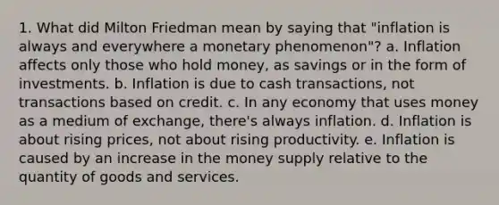 1. What did Milton Friedman mean by saying that "inflation is always and everywhere a monetary phenomenon"? a. Inflation affects only those who hold money, as savings or in the form of investments. b. Inflation is due to cash transactions, not transactions based on credit. c. In any economy that uses money as a medium of exchange, there's always inflation. d. Inflation is about rising prices, not about rising productivity. e. Inflation is caused by an increase in the money supply relative to the quantity of goods and services.