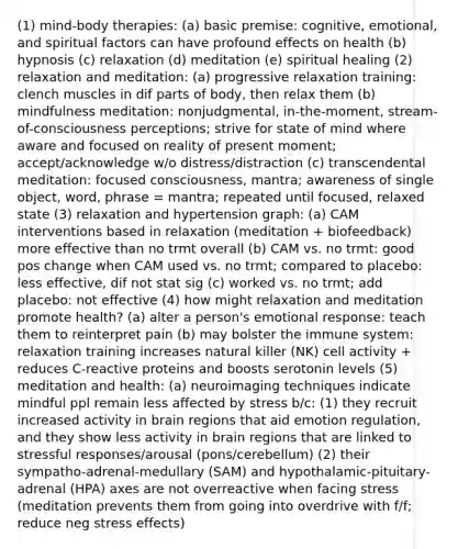 (1) mind-body therapies: (a) basic premise: cognitive, emotional, and spiritual factors can have profound effects on health (b) hypnosis (c) relaxation (d) meditation (e) spiritual healing (2) relaxation and meditation: (a) progressive relaxation training: clench muscles in dif parts of body, then relax them (b) mindfulness meditation: nonjudgmental, in-the-moment, stream-of-consciousness perceptions; strive for state of mind where aware and focused on reality of present moment; accept/acknowledge w/o distress/distraction (c) transcendental meditation: focused consciousness, mantra; awareness of single object, word, phrase = mantra; repeated until focused, relaxed state (3) relaxation and hypertension graph: (a) CAM interventions based in relaxation (meditation + biofeedback) more effective than no trmt overall (b) CAM vs. no trmt: good pos change when CAM used vs. no trmt; compared to placebo: less effective, dif not stat sig (c) worked vs. no trmt; add placebo: not effective (4) how might relaxation and meditation promote health? (a) alter a person's emotional response: teach them to reinterpret pain (b) may bolster the immune system: relaxation training increases natural killer (NK) cell activity + reduces C-reactive proteins and boosts serotonin levels (5) meditation and health: (a) neuroimaging techniques indicate mindful ppl remain less affected by stress b/c: (1) they recruit increased activity in brain regions that aid emotion regulation, and they show less activity in brain regions that are linked to stressful responses/arousal (pons/cerebellum) (2) their sympatho-adrenal-medullary (SAM) and hypothalamic-pituitary-adrenal (HPA) axes are not overreactive when facing stress (meditation prevents them from going into overdrive with f/f; reduce neg stress effects)