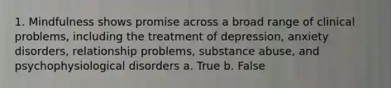 1. Mindfulness shows promise across a broad range of clinical problems, including the treatment of depression, anxiety disorders, relationship problems, substance abuse, and psychophysiological disorders a. True b. False