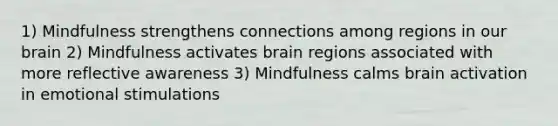 1) Mindfulness strengthens connections among regions in our brain 2) Mindfulness activates brain regions associated with more reflective awareness 3) Mindfulness calms brain activation in emotional stimulations