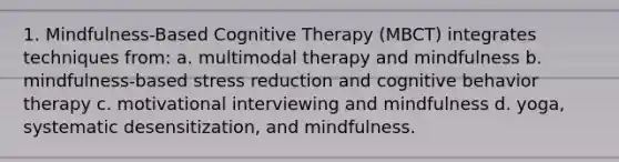 1. Mindfulness-Based Cognitive Therapy (MBCT) integrates techniques from: a. multimodal therapy and mindfulness b. mindfulness-based stress reduction and cognitive behavior therapy c. motivational interviewing and mindfulness d. yoga, systematic desensitization, and mindfulness.