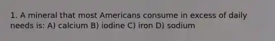 1. A mineral that most Americans consume in excess of daily needs is: A) calcium B) iodine C) iron D) sodium