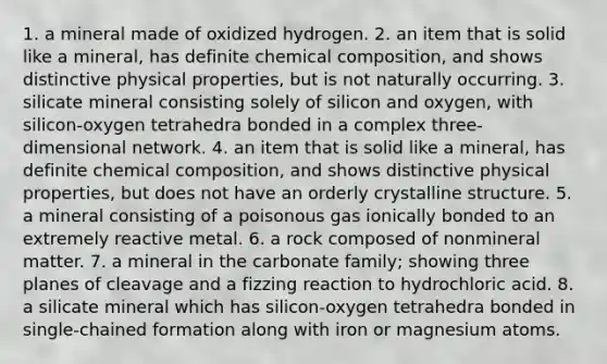 1. a mineral made of oxidized hydrogen. 2. an item that is solid like a mineral, has definite <a href='https://www.questionai.com/knowledge/kyw8ckUHTv-chemical-composition' class='anchor-knowledge'>chemical composition</a>, and shows distinctive physical properties, but is not naturally occurring. 3. silicate mineral consisting solely of silicon and oxygen, with silicon-oxygen tetrahedra bonded in a complex three-dimensional network. 4. an item that is solid like a mineral, has definite chemical composition, and shows distinctive physical properties, but does not have an orderly crystalline structure. 5. a mineral consisting of a poisonous gas ionically bonded to an extremely reactive metal. 6. a rock composed of nonmineral matter. 7. a mineral in the carbonate family; showing three planes of cleavage and a fizzing reaction to hydrochloric acid. 8. a silicate mineral which has silicon-oxygen tetrahedra bonded in single-chained formation along with iron or magnesium atoms.