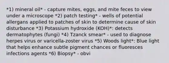 *1) mineral oil* - capture mites, eggs, and mite feces to view under a microscope *2) patch testing* - wells of potential allergans applied to patches of skin to determine cause of skin disturbance *3) Potassium hydroxide (KOH)*: detects dermatophytes (fungi) *4) Tzanck smear* - used to diagnose herpes virus or varicella-zoster virus *5) Woods light*: Blue light that helps enhance subtle pigment chances or fluoresces infections agents *6) Biopsy* - obvi