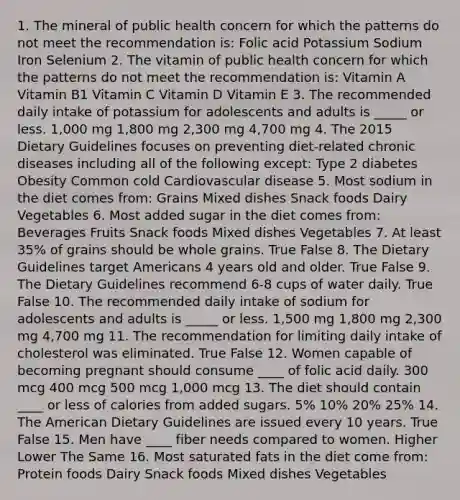 1. The mineral of public health concern for which the patterns do not meet the recommendation is: Folic acid Potassium Sodium Iron Selenium 2. The vitamin of public health concern for which the patterns do not meet the recommendation is: Vitamin A Vitamin B1 Vitamin C Vitamin D Vitamin E 3. The recommended daily intake of potassium for adolescents and adults is _____ or less. 1,000 mg 1,800 mg 2,300 mg 4,700 mg 4. The 2015 Dietary Guidelines focuses on preventing diet-related chronic diseases including all of the following except: Type 2 diabetes Obesity Common cold Cardiovascular disease 5. Most sodium in the diet comes from: Grains Mixed dishes Snack foods Dairy Vegetables 6. Most added sugar in the diet comes from: Beverages Fruits Snack foods Mixed dishes Vegetables 7. At least 35% of grains should be whole grains. True False 8. The Dietary Guidelines target Americans 4 years old and older. True False 9. The Dietary Guidelines recommend 6-8 cups of water daily. True False 10. The recommended daily intake of sodium for adolescents and adults is _____ or less. 1,500 mg 1,800 mg 2,300 mg 4,700 mg 11. The recommendation for limiting daily intake of cholesterol was eliminated. True False 12. Women capable of becoming pregnant should consume ____ of folic acid daily. 300 mcg 400 mcg 500 mcg 1,000 mcg 13. The diet should contain ____ or less of calories from added sugars. 5% 10% 20% 25% 14. The American Dietary Guidelines are issued every 10 years. True False 15. Men have ____ fiber needs compared to women. Higher Lower The Same 16. Most saturated fats in the diet come from: Protein foods Dairy Snack foods Mixed dishes Vegetables