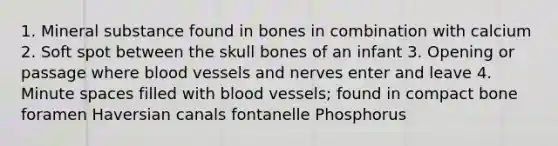 1. Mineral substance found in bones in combination with calcium 2. Soft spot between the skull bones of an infant 3. Opening or passage where blood vessels and nerves enter and leave 4. Minute spaces filled with blood vessels; found in compact bone foramen Haversian canals fontanelle Phosphorus