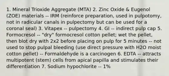 1. Mineral Trioxide Aggregate (MTA) 2. Zinc Oxide & Eugenol (ZOE) materials -- IRM (reinforce preparation, used in pulpotomy, not in radicular canals in pulpectomy but can be used for a coronal seal) 3. Vitapex -- pulpectomy 4. GI -- indirect pulp cap 5. Formocresol -- "dry" formocresol cotton pellet; wet the pellet, then blot dry with 2x2 before placing on pulp for 5 minutes -- not used to stop pulpal bleeding (use direct pressure with H2O moist cotton pellet) -- Formaldehyde is a carcinogen 6. EDTA -- attracts multipotent (stem) cells from apical papilla and stimulates their differentiation 7. Sodium hypochlorite -- 1%