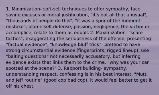 1. Minimization- soft-sell techniques to offer sympathy, face saving excuses or moral justification, "it's not all that unusual", "thousands of people do this", "it was a spur of the moment mistake", blame self-defense, passion, negligence, the victim or accomplice, relate to them as equals 2. Maximization- "scare tactics", exaggerating the seriousness of the offense, presenting "factual evidence", "knowledge-bluff trick"- pretend to have strong circumstantial evidence (fingerprints, rigged lineup), use "baiting questions" not necessarily accusatory, but inferring evidence exists that links them to the crime, "why was your car spotted at the scene?" 3. Rapport building- sympathy, understanding respect, confessing is in his best interest, "Mutt and Jeff routine" (good cop bad cop), it would feel better to get it off his chest