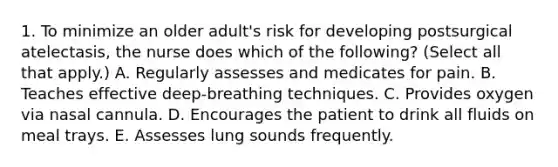 1. To minimize an older adult's risk for developing postsurgical atelectasis, the nurse does which of the following? (Select all that apply.) A. Regularly assesses and medicates for pain. B. Teaches effective deep-breathing techniques. C. Provides oxygen via nasal cannula. D. Encourages the patient to drink all fluids on meal trays. E. Assesses lung sounds frequently.