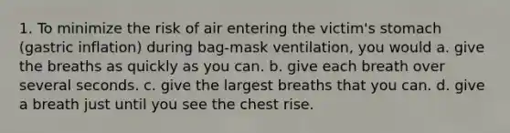 1. To minimize the risk of air entering the victim's stomach (gastric inflation) during bag-mask ventilation, you would a. give the breaths as quickly as you can. b. give each breath over several seconds. c. give the largest breaths that you can. d. give a breath just until you see the chest rise.