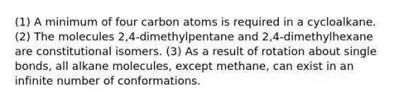 (1) A minimum of four carbon atoms is required in a cycloalkane. (2) The molecules 2,4-dimethylpentane and 2,4-dimethylhexane are constitutional isomers. (3) As a result of rotation about single bonds, all alkane molecules, except methane, can exist in an infinite number of conformations.