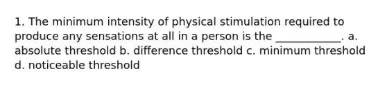 1. The minimum intensity of physical stimulation required to produce any sensations at all in a person is the ____________. a. absolute threshold b. difference threshold c. minimum threshold d. noticeable threshold