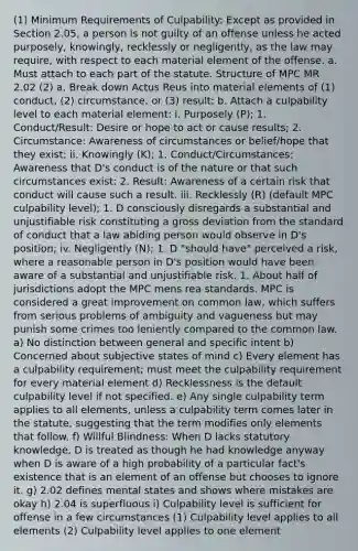 (1) Minimum Requirements of Culpability: Except as provided in Section 2.05, a person is not guilty of an offense unless he acted purposely, knowingly, recklessly or negligently, as the law may require, with respect to each material element of the offense. a. Must attach to each part of the statute. Structure of MPC MR 2.02 (2) a. Break down Actus Reus into material elements of (1) conduct, (2) circumstance, or (3) result; b. Attach a culpability level to each material element: i. Purposely (P); 1. Conduct/Result: Desire or hope to act or cause results; 2. Circumstance: Awareness of circumstances or belief/hope that they exist; ii. Knowingly (K); 1. Conduct/Circumstances: Awareness that D's conduct is of the nature or that such circumstances exist; 2. Result: Awareness of a certain risk that conduct will cause such a result. iii. Recklessly (R) (default MPC culpability level); 1. D consciously disregards a substantial and unjustifiable risk constituting a gross deviation from the standard of conduct that a law abiding person would observe in D's position; iv. Negligently (N); 1. D "should have" perceived a risk, where a reasonable person in D's position would have been aware of a substantial and unjustifiable risk. 1. About half of jurisdictions adopt the MPC mens rea standards. MPC is considered a great improvement on common law, which suffers from serious problems of ambiguity and vagueness but may punish some crimes too leniently compared to the common law. a) No distinction between general and specific intent b) Concerned about subjective states of mind c) Every element has a culpability requirement; must meet the culpability requirement for every material element d) Recklessness is the default culpability level if not specified. e) Any single culpability term applies to all elements, unless a culpability term comes later in the statute, suggesting that the term modifies only elements that follow. f) Willful Blindness: When D lacks statutory knowledge, D is treated as though he had knowledge anyway when D is aware of a high probability of a particular fact's existence that is an element of an offense but chooses to ignore it. g) 2.02 defines mental states and shows where mistakes are okay h) 2.04 is superfluous i) Culpability level is sufficient for offense in a few circumstances (1) Culpability level applies to all elements (2) Culpability level applies to one element