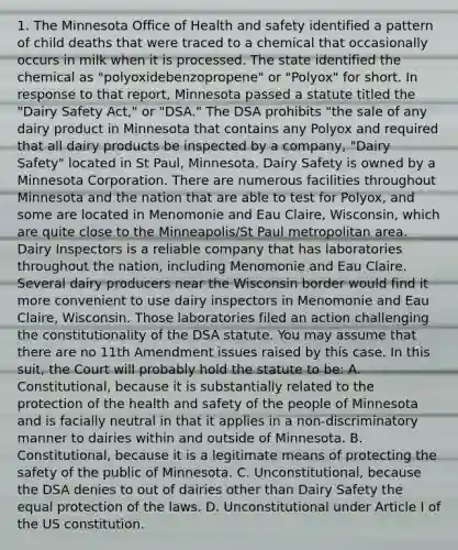 1. The Minnesota Office of Health and safety identified a pattern of child deaths that were traced to a chemical that occasionally occurs in milk when it is processed. The state identified the chemical as "polyoxidebenzopropene" or "Polyox" for short. In response to that report, Minnesota passed a statute titled the "Dairy Safety Act," or "DSA." The DSA prohibits "the sale of any dairy product in Minnesota that contains any Polyox and required that all dairy products be inspected by a company, "Dairy Safety" located in St Paul, Minnesota. Dairy Safety is owned by a Minnesota Corporation. There are numerous facilities throughout Minnesota and the nation that are able to test for Polyox, and some are located in Menomonie and Eau Claire, Wisconsin, which are quite close to the Minneapolis/St Paul metropolitan area. Dairy Inspectors is a reliable company that has laboratories throughout the nation, including Menomonie and Eau Claire. Several dairy producers near the Wisconsin border would find it more convenient to use dairy inspectors in Menomonie and Eau Claire, Wisconsin. Those laboratories filed an action challenging the constitutionality of the DSA statute. You may assume that there are no 11th Amendment issues raised by this case. In this suit, the Court will probably hold the statute to be: A. Constitutional, because it is substantially related to the protection of the health and safety of the people of Minnesota and is facially neutral in that it applies in a non-discriminatory manner to dairies within and outside of Minnesota. B. Constitutional, because it is a legitimate means of protecting the safety of the public of Minnesota. C. Unconstitutional, because the DSA denies to out of dairies other than Dairy Safety the equal protection of the laws. D. Unconstitutional under Article I of the US constitution.