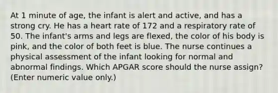 At 1 minute of age, the infant is alert and active, and has a strong cry. He has a heart rate of 172 and a respiratory rate of 50. The infant's arms and legs are flexed, the color of his body is pink, and the color of both feet is blue. The nurse continues a physical assessment of the infant looking for normal and abnormal findings. Which APGAR score should the nurse assign? (Enter numeric value only.)