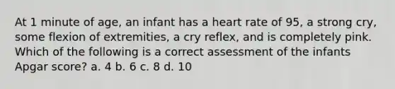 At 1 minute of age, an infant has a heart rate of 95, a strong cry, some flexion of extremities, a cry reflex, and is completely pink. Which of the following is a correct assessment of the infants Apgar score? a. 4 b. 6 c. 8 d. 10