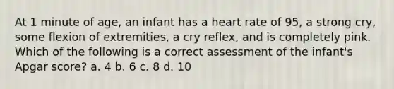 At 1 minute of age, an infant has a heart rate of 95, a strong cry, some flexion of extremities, a cry reflex, and is completely pink. Which of the following is a correct assessment of the infant's Apgar score? a. 4 b. 6 c. 8 d. 10