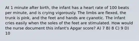 At 1 minute after birth, the infant has a heart rate of 100 beats per minute, and is crying vigorously. The limbs are flexed, the trunk is pink, and the feet and hands are cyanotic. The infant cries easily when the soles of the feet are stimulated. How would the nurse document this infant's Apgar score? A) 7 B) 8 C) 9 D) 10