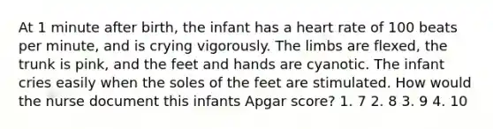 At 1 minute after birth, the infant has a heart rate of 100 beats per minute, and is crying vigorously. The limbs are flexed, the trunk is pink, and the feet and hands are cyanotic. The infant cries easily when the soles of the feet are stimulated. How would the nurse document this infants Apgar score? 1. 7 2. 8 3. 9 4. 10