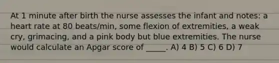 At 1 minute after birth the nurse assesses the infant and notes: a heart rate at 80 beats/min, some flexion of extremities, a weak cry, grimacing, and a pink body but blue extremities. The nurse would calculate an Apgar score of _____. A) 4 B) 5 C) 6 D) 7