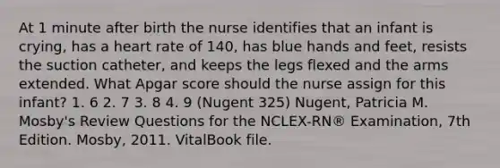 At 1 minute after birth the nurse identifies that an infant is crying, has a heart rate of 140, has blue hands and feet, resists the suction catheter, and keeps the legs flexed and the arms extended. What Apgar score should the nurse assign for this infant? 1. 6 2. 7 3. 8 4. 9 (Nugent 325) Nugent, Patricia M. Mosby's Review Questions for the NCLEX-RN® Examination, 7th Edition. Mosby, 2011. VitalBook file.