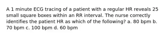 A 1 minute ECG tracing of a patient with a regular HR reveals 25 small square boxes within an RR interval. The nurse correctly identifies the patient HR as which of the following? a. 80 bpm b. 70 bpm c. 100 bpm d. 60 bpm