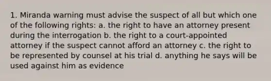 1. Miranda warning must advise the suspect of all but which one of the following rights: a. the right to have an attorney present during the interrogation b. the right to a court-appointed attorney if the suspect cannot afford an attorney c. the right to be represented by counsel at his trial d. anything he says will be used against him as evidence