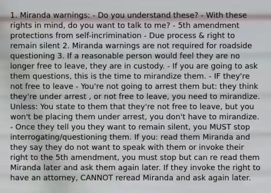 1. Miranda warnings: - Do you understand these? - With these rights in mind, do you want to talk to me? - 5th amendment protections from self-incrimination - Due process & right to remain silent 2. Miranda warnings are not required for roadside questioning 3. If a reasonable person would feel they are no longer free to leave, they are in custody. - If you are going to ask them questions, this is the time to mirandize them. - IF they're not free to leave - You're not going to arrest them but: they think they're under arrest , or not free to leave, you need to mirandize. Unless: You state to them that they're not free to leave, but you won't be placing them under arrest, you don't have to mirandize. - Once they tell you they want to remain silent, you MUST stop interrogating/questioning them. If you: read them Miranda and they say they do not want to speak with them or invoke their right to the 5th amendment, you must stop but can re read them Miranda later and ask them again later. If they invoke the right to have an attorney, CANNOT reread Miranda and ask again later.