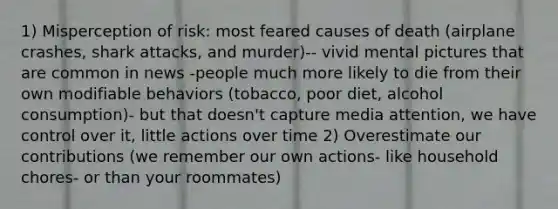 1) Misperception of risk: most feared causes of death (airplane crashes, shark attacks, and murder)-- vivid mental pictures that are common in news -people much more likely to die from their own modifiable behaviors (tobacco, poor diet, alcohol consumption)- but that doesn't capture media attention, we have control over it, little actions over time 2) Overestimate our contributions (we remember our own actions- like household chores- or than your roommates)