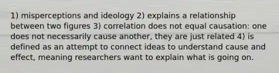 1) misperceptions and ideology 2) explains a relationship between two figures 3) correlation does not equal causation: one does not necessarily cause another, they are just related 4) is defined as an attempt to connect ideas to understand cause and effect, meaning researchers want to explain what is going on.