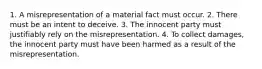 1. A misrepresentation of a material fact must occur. 2. There must be an intent to deceive. 3. The innocent party must justifiably rely on the misrepresentation. 4. To collect damages, the innocent party must have been harmed as a result of the misrepresentation.