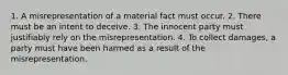 1. A misrepresentation of a material fact must occur. 2. There must be an intent to deceive. 3. The innocent party must justifiably rely on the misrepresentation. 4. To collect damages, a party must have been harmed as a result of the misrepresentation.