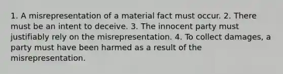 1. A misrepresentation of a material fact must occur. 2. There must be an intent to deceive. 3. The innocent party must justifiably rely on the misrepresentation. 4. To collect damages, a party must have been harmed as a result of the misrepresentation.