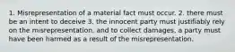 1. Misrepresentation of a material fact must occur. 2. there must be an intent to deceive 3. the innocent party must justifiably rely on the misrepresentation. and to collect damages, a party must have been harmed as a result of the misrepresentation.