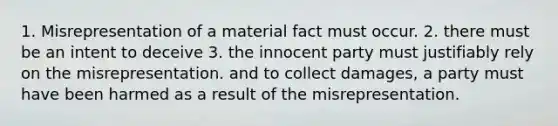 1. Misrepresentation of a material fact must occur. 2. there must be an intent to deceive 3. the innocent party must justifiably rely on the misrepresentation. and to collect damages, a party must have been harmed as a result of the misrepresentation.