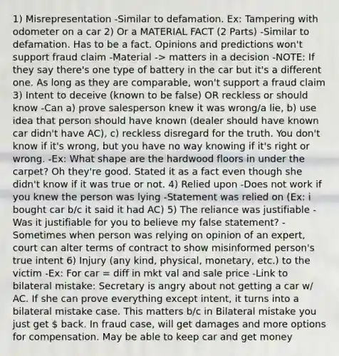 1) Misrepresentation -Similar to defamation. Ex: Tampering with odometer on a car 2) Or a MATERIAL FACT (2 Parts) -Similar to defamation. Has to be a fact. Opinions and predictions won't support fraud claim -Material -> matters in a decision -NOTE: If they say there's one type of battery in the car but it's a different one. As long as they are comparable, won't support a fraud claim 3) Intent to deceive (known to be false) OR reckless or should know -Can a) prove salesperson knew it was wrong/a lie, b) use idea that person should have known (dealer should have known car didn't have AC), c) reckless disregard for the truth. You don't know if it's wrong, but you have no way knowing if it's right or wrong. -Ex: What shape are the hardwood floors in under the carpet? Oh they're good. Stated it as a fact even though she didn't know if it was true or not. 4) Relied upon -Does not work if you knew the person was lying -Statement was relied on (Ex: i bought car b/c it said it had AC) 5) The reliance was justifiable -Was it justifiable for you to believe my false statement? -Sometimes when person was relying on opinion of an expert, court can alter terms of contract to show misinformed person's true intent 6) Injury (any kind, physical, monetary, etc.) to the victim -Ex: For car = diff in mkt val and sale price -Link to bilateral mistake: Secretary is angry about not getting a car w/ AC. If she can prove everything except intent, it turns into a bilateral mistake case. This matters b/c in Bilateral mistake you just get  back. In fraud case, will get damages and more options for compensation. May be able to keep car and get money