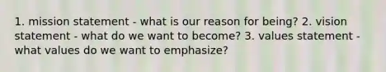 1. mission statement - what is our reason for being? 2. vision statement - what do we want to become? 3. values statement - what values do we want to emphasize?