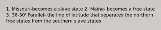 1. Missouri-becomes a slave state 2. Maine- becomes a free state 3. 36-30' Parallel- the line of latitude that separates the northern free states from the southern slave states