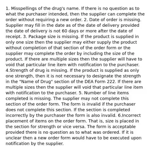 1. Misspellings of the drug's name. If there is no question as to what the purchaser intended, then the supplier can complete the order without requiring a new order. 2. Date of order is missing. Supplier may fill in the date as of the date of delivery provided the date of delivery is not 60 days or more after the date of receipt. 3. Package size is missing. If the product is supplied in only one size then the supplier may either supply the product without completion of that section of the order form or the supplier may complete the order by including the size of the product. If there are multiple sizes then the supplier will have to void that particular line item with notification to the purchaser. 4.Strength of drug is missing. If the product is supplied as only one strength, then it is not necessary to designate the strength in the "Name of Drug" section of the DEA Form 222. If there are multiple sizes then the supplier will void that particular line item with notification to the purchaser. 5. Number of line items completed is missing. The supplier may not complete this section of the order form. The form is invalid if the purchaser does not complete this section. If the section is completed incorrectly by the purchaser the form is also invalid. 6.Incorrect placement of items on the order form. That is, size is placed in the section for strength or vice versa. The form is acceptable provided there is no question as to what was ordered. If it is unclear then a new order form would have to be executed upon notification by the supplier.