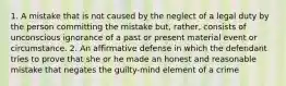 1. A mistake that is not caused by the neglect of a legal duty by the person committing the mistake but, rather, consists of unconscious ignorance of a past or present material event or circumstance. 2. An affirmative defense in which the defendant tries to prove that she or he made an honest and reasonable mistake that negates the guilty-mind element of a crime