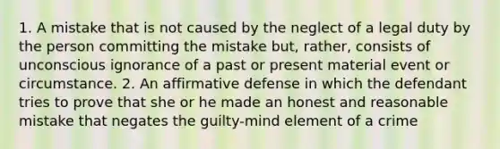 1. A mistake that is not caused by the neglect of a legal duty by the person committing the mistake but, rather, consists of unconscious ignorance of a past or present material event or circumstance. 2. An affirmative defense in which the defendant tries to prove that she or he made an honest and reasonable mistake that negates the guilty-mind element of a crime