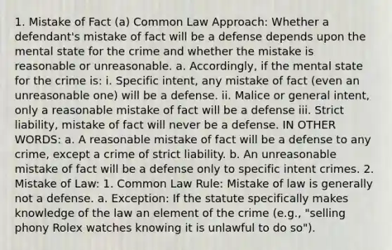 1. Mistake of Fact (a) Common Law Approach: Whether a defendant's mistake of fact will be a defense depends upon the mental state for the crime and whether the mistake is reasonable or unreasonable. a. Accordingly, if the mental state for the crime is: i. Specific intent, any mistake of fact (even an unreasonable one) will be a defense. ii. Malice or general intent, only a reasonable mistake of fact will be a defense iii. Strict liability, mistake of fact will never be a defense. IN OTHER WORDS: a. A reasonable mistake of fact will be a defense to any crime, except a crime of strict liability. b. An unreasonable mistake of fact will be a defense only to specific intent crimes. 2. Mistake of Law: 1. Common Law Rule: Mistake of law is generally not a defense. a. Exception: If the statute specifically makes knowledge of the law an element of the crime (e.g., "selling phony Rolex watches knowing it is unlawful to do so").